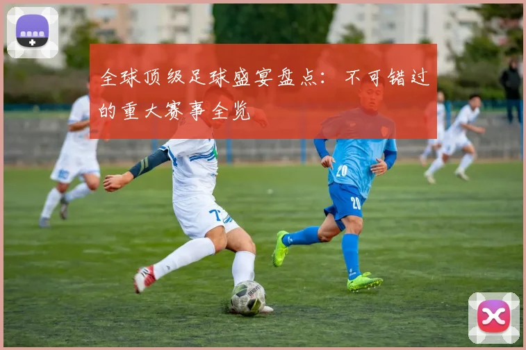 全球顶级足球盛宴盘点：不可错过的重大赛事全览