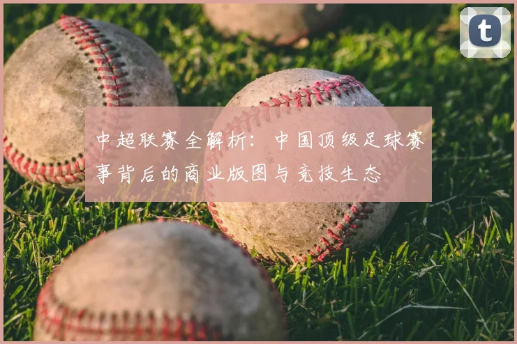 中超联赛全解析：中国顶级足球赛事背后的商业版图与竞技生态
