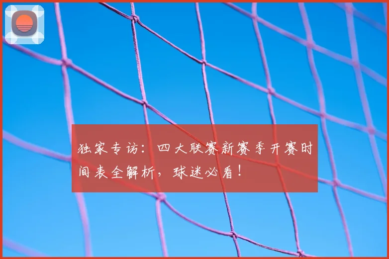 独家专访：四大联赛新赛季开赛时间表全解析，球迷必看！