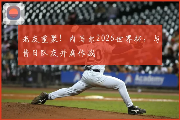 老友重聚！内马尔2026世界杯，与昔日队友并肩作战