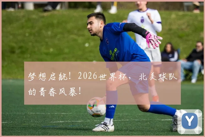 梦想启航！2026世界杯，北美球队的青春风暴！