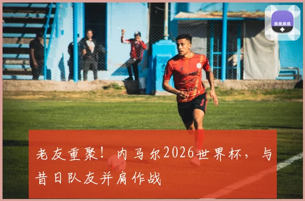 老友重聚！内马尔2026世界杯，与昔日队友并肩作战