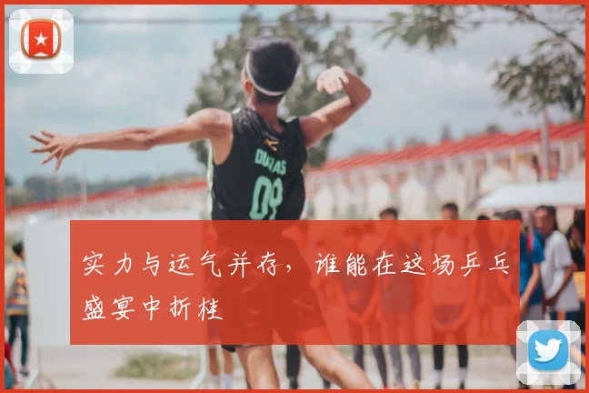 实力与运气并存，谁能在这场乒乓盛宴中折桂