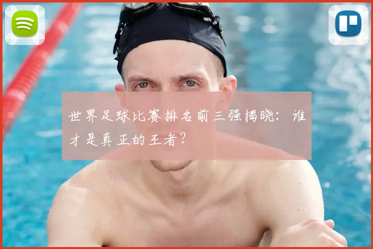 世界足球比赛排名前三强揭晓：谁才是真正的王者？