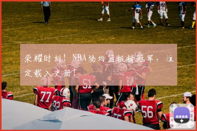 荣耀时刻！NBA场均篮板榜冠军，注定载入史册！