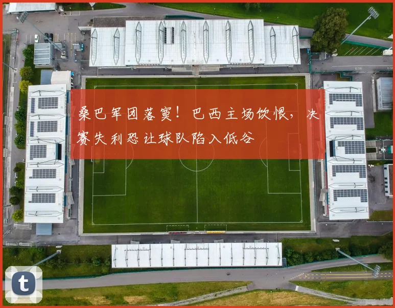 桑巴军团落寞！巴西主场饮恨，决赛失利恐让球队陷入低谷